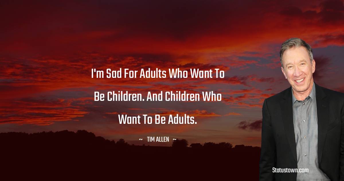 Tim Allen Quotes - I'm sad for adults who want to be children. And children who want to be adults.